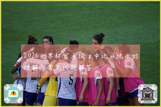 2026世界杯官方投注中比分玩法的理解与常见问题解答